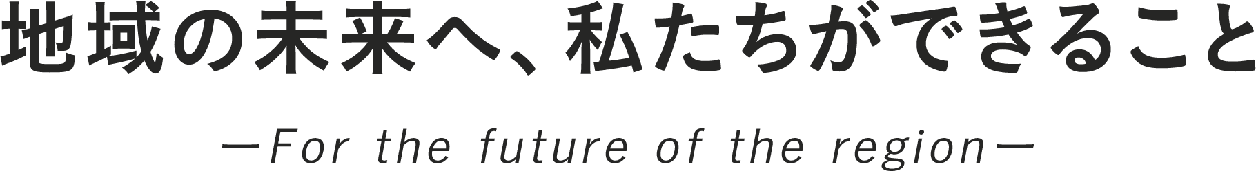地域の未来へ、私たちができること ーFor the future of the regionー