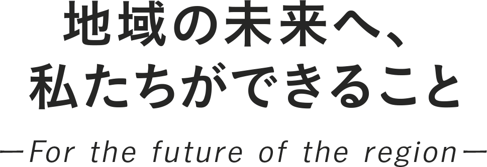 地域の未来へ、私たちができること ーFor the future of the regionー